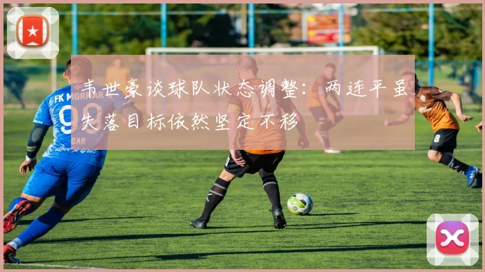 韦世豪谈球队状态调整：两连平虽失落目标依然坚定不移
