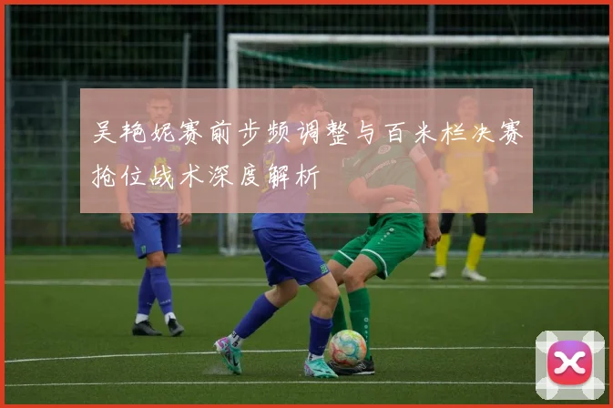 吴艳妮赛前步频调整与百米栏决赛抢位战术深度解析