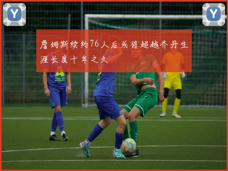 詹姆斯续约76人后或将超越乔丹生涯长度十年之久