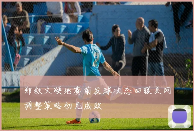郑钦文硬地赛前发球状态回暖美网调整策略初见成效