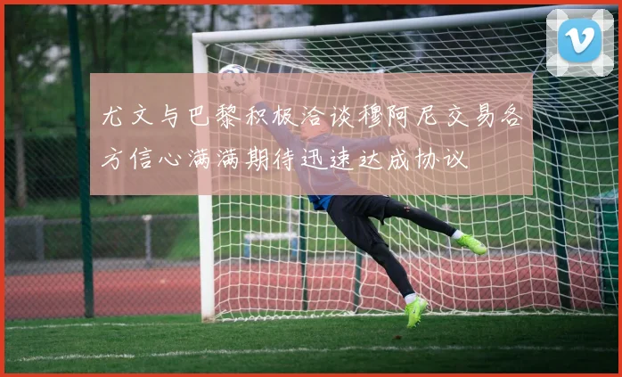 尤文与巴黎积极洽谈穆阿尼交易各方信心满满期待迅速达成协议