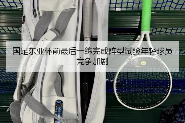 国足东亚杯前最后一练完成阵型试验年轻球员竞争加剧（LEDONG.COM）
