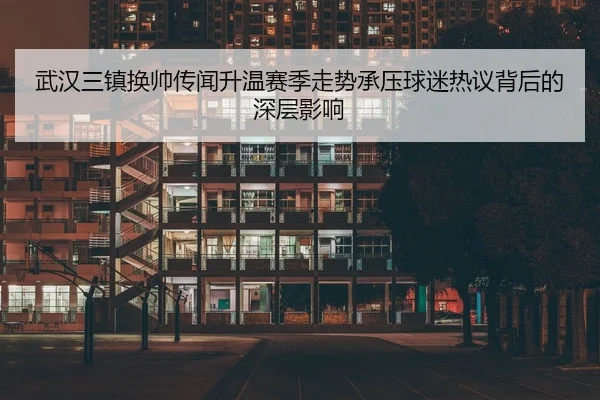 武汉三镇换帅传闻升温赛季走势承压球迷热议背后的深层影响（LEDONG.COM）