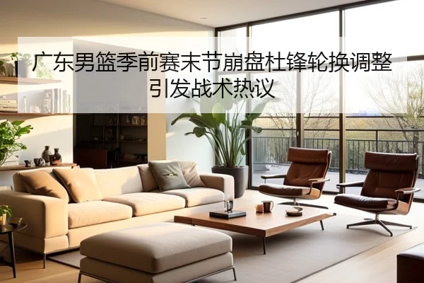 广东男篮季前赛末节崩盘杜锋轮换调整引发战术热议